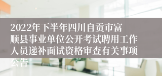 2022年下半年四川自贡市富顺县事业单位公开考试聘用工作人员递补面试资格审查有关事项公告