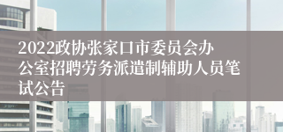 2022政协张家口市委员会办公室招聘劳务派遣制辅助人员笔试公告