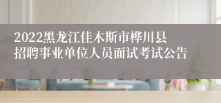 2022黑龙江佳木斯市桦川县招聘事业单位人员面试考试公告