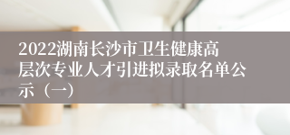 2022湖南长沙市卫生健康高层次专业人才引进拟录取名单公示（一）