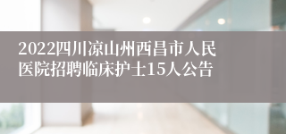 2022四川凉山州西昌市人民医院招聘临床护士15人公告