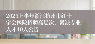 2023上半年浙江杭州市红十字会医院招聘高层次、紧缺专业人才40人公告