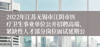 2022年江苏无锡市江阴市医疗卫生事业单位公开招聘高端、紧缺性人才部分岗位面试延期公告