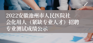 2022安徽池州市人民医院社会化用人（紧缺专业人才）招聘专业测试成绩公示