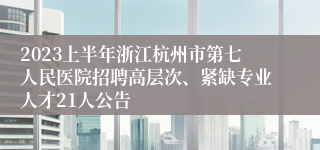 2023上半年浙江杭州市第七人民医院招聘高层次、紧缺专业人才21人公告