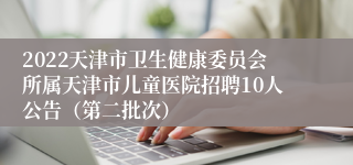 2022天津市卫生健康委员会所属天津市儿童医院招聘10人公告（第二批次）