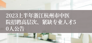 2023上半年浙江杭州市中医院招聘高层次、紧缺专业人才50人公告