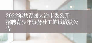 2022年共青团大冶市委公开招聘青少年事务社工笔试成绩公告