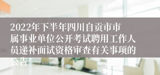 2022年下半年四川自贡市市属事业单位公开考试聘用工作人员递补面试资格审查有关事项的公告