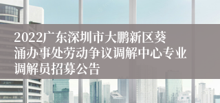 2022广东深圳市大鹏新区葵涌办事处劳动争议调解中心专业调解员招募公告