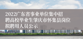 2022广东省事业单位集中招聘高校毕业生肇庆市怀集县岗位拟聘用人员公示