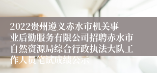 2022贵州遵义赤水市机关事业后勤服务有限公司招聘赤水市自然资源局综合行政执法大队工作人员笔试成绩公示