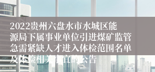 2022贵州六盘水市水城区能源局下属事业单位引进煤矿监管急需紧缺人才进入体检范围名单及体检相关事宜的公告