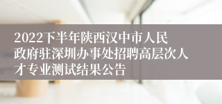 2022下半年陕西汉中市人民政府驻深圳办事处招聘高层次人才专业测试结果公告