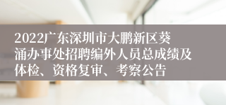 2022广东深圳市大鹏新区葵涌办事处招聘编外人员总成绩及体检、资格复审、考察公告