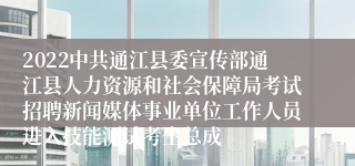 2022中共通江县委宣传部通江县人力资源和社会保障局考试招聘新闻媒体事业单位工作人员进入技能测试考生总成