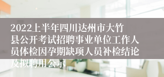 2022上半年四川达州市大竹县公开考试招聘事业单位工作人员体检因孕期缺项人员补检结论及拟聘用公示