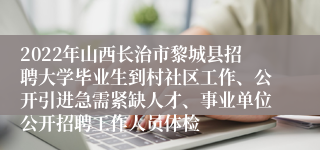 2022年山西长治市黎城县招聘大学毕业生到村社区工作、公开引进急需紧缺人才、事业单位公开招聘工作人员体检