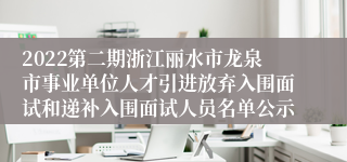 2022第二期浙江丽水市龙泉市事业单位人才引进放弃入围面试和递补入围面试人员名单公示