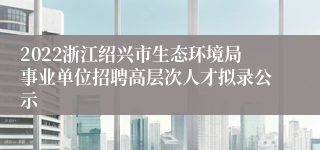 2022浙江绍兴市生态环境局事业单位招聘高层次人才拟录公示