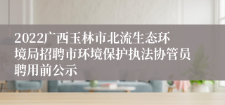 2022广西玉林市北流生态环境局招聘市环境保护执法协管员聘用前公示