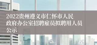 2022贵州遵义市仁怀市人民政府办公室招聘雇员拟聘用人员公示