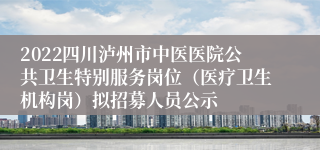 2022四川泸州市中医医院公共卫生特别服务岗位（医疗卫生机构岗）拟招募人员公示