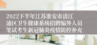 2022下半年江苏淮安市清江浦区卫生健康系统招聘编外人员笔试考生新冠肺炎疫情防控补充告知