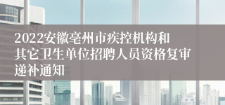 2022安徽亳州市疾控机构和其它卫生单位招聘人员资格复审递补通知