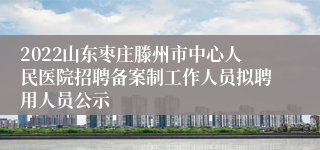 2022山东枣庄滕州市中心人民医院招聘备案制工作人员拟聘用人员公示