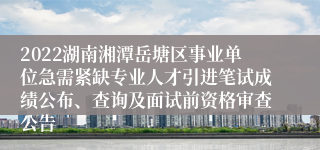 2022湖南湘潭岳塘区事业单位急需紧缺专业人才引进笔试成绩公布、查询及面试前资格审查公告