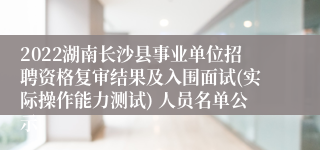 2022湖南长沙县事业单位招聘资格复审结果及入围面试(实际操作能力测试) 人员名单公示