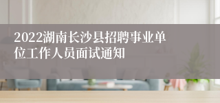 2022湖南长沙县招聘事业单位工作人员面试通知