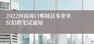 2022河南周口郸城县事业单位招聘笔试通知