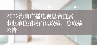 2022海南广播电视总台直属事业单位招聘面试成绩、总成绩公告