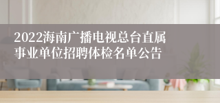 2022海南广播电视总台直属事业单位招聘体检名单公告