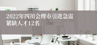 2022年四川会理市引进急需紧缺人才12名