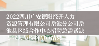 2022四川广安德阳经开人力资源管理有限公司岳池分公司岳池县区域合作中心招聘急需紧缺专业人员资格初审结果