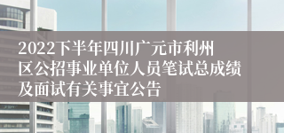 2022下半年四川广元市利州区公招事业单位人员笔试总成绩及面试有关事宜公告