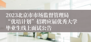 2023北京市市场监督管理局“优培计划”招聘应届优秀大学毕业生线上面试公告