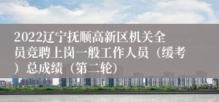 2022辽宁抚顺高新区机关全员竞聘上岗一般工作人员（缓考）总成绩（第二轮）