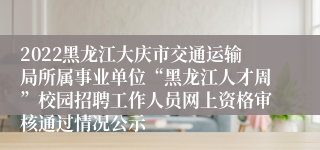 2022黑龙江大庆市交通运输局所属事业单位“黑龙江人才周”校园招聘工作人员网上资格审核通过情况公示