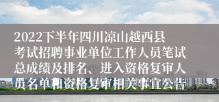 2022下半年四川凉山越西县考试招聘事业单位工作人员笔试总成绩及排名、进入资格复审人员名单和资格复审相关事宜公告