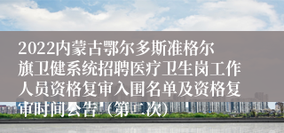 2022内蒙古鄂尔多斯准格尔旗卫健系统招聘医疗卫生岗工作人员资格复审入围名单及资格复审时间公告（第二次）