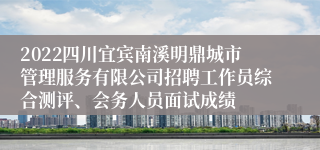 2022四川宜宾南溪明鼎城市管理服务有限公司招聘工作员综合测评、会务人员面试成绩