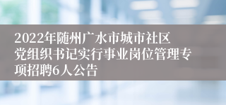 2022年随州广水市城市社区党组织书记实行事业岗位管理专项招聘6人公告