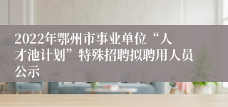 2022年鄂州市事业单位“人才池计划”特殊招聘拟聘用人员公示