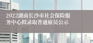 2022湖南长沙市社会保险服务中心拟录取普通雇员公示