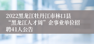 2022黑龙江牡丹江市林口县“黑龙江人才周”企事业单位招聘41人公告