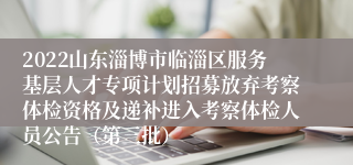 2022山东淄博市临淄区服务基层人才专项计划招募放弃考察体检资格及递补进入考察体检人员公告（第三批）